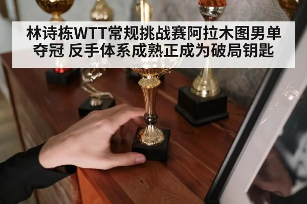 林诗栋WTT常规挑战赛阿拉木图男单夺冠 反手体系成熟正成为破局钥匙
